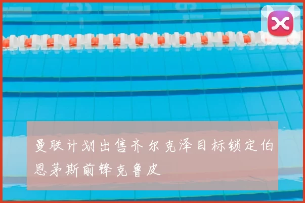 曼联计划出售齐尔克泽目标锁定伯恩茅斯前锋克鲁皮