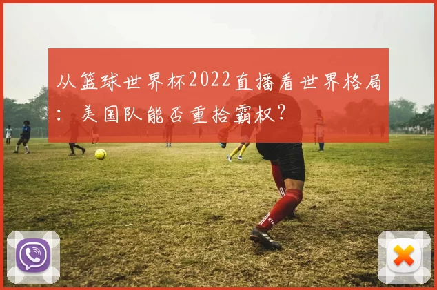 从篮球世界杯2022直播看世界格局：美国队能否重拾霸权？