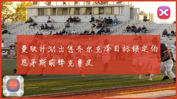 曼联计划出售齐尔克泽目标锁定伯恩茅斯前锋克鲁皮