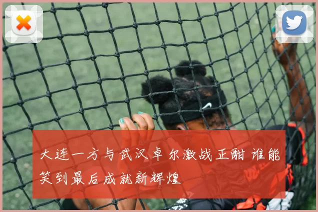 大连一方与武汉卓尔激战正酣 谁能笑到最后成就新辉煌