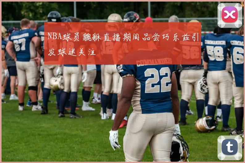 NBA球员貔貅直播期间品尝巧乐兹引发球迷关注