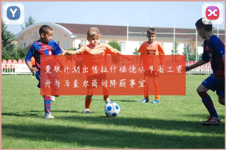 曼联计划出售拉什福德以节省工资并与马奎尔商讨降薪事宜