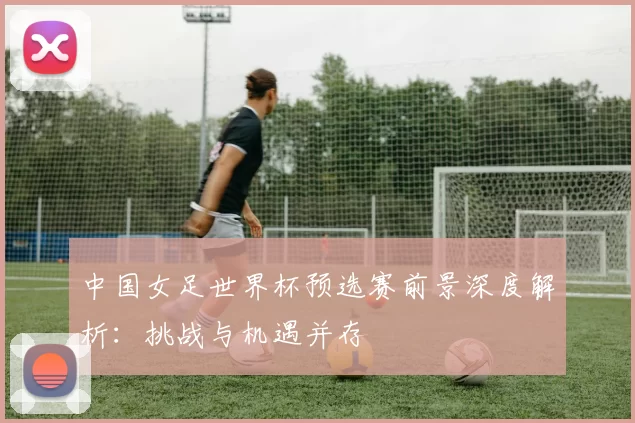 中国女足世界杯预选赛前景深度解析:挑战与机遇并存