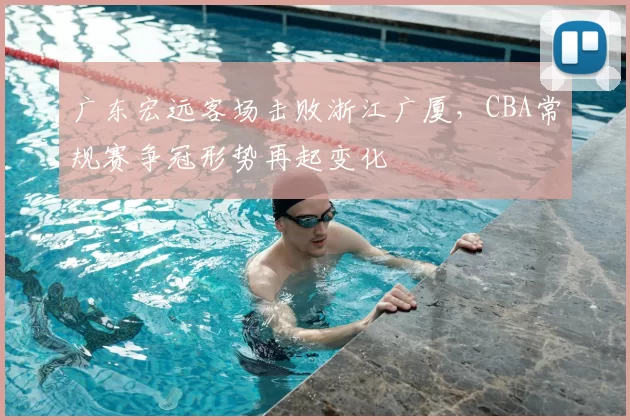 广东宏远客场击败浙江广厦，CBA常规赛争冠形势再起变化