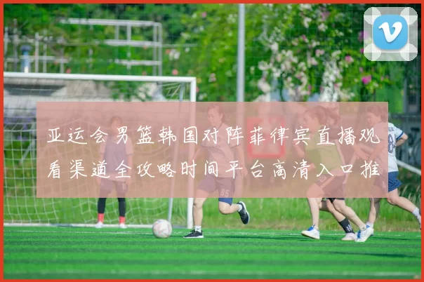 亚运会男篮韩国对阵菲律宾直播观看渠道全攻略时间平台高清入口推荐