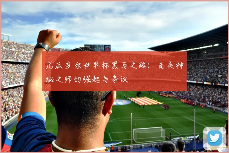 厄瓜多尔世界杯黑马之路：南美神秘之师的崛起与争议