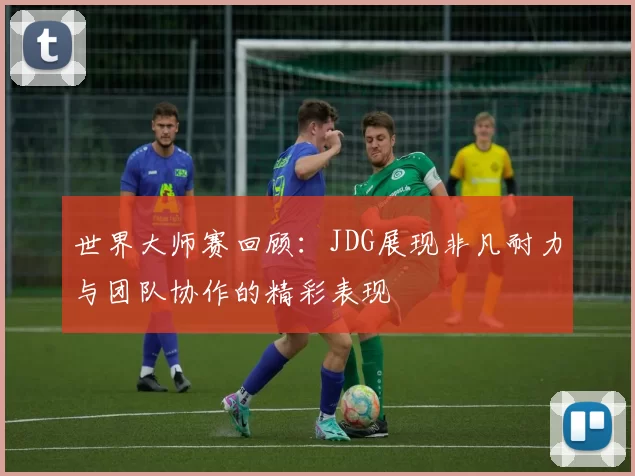 世界大师赛回顾：JDG展现非凡耐力与团队协作的精彩表现
