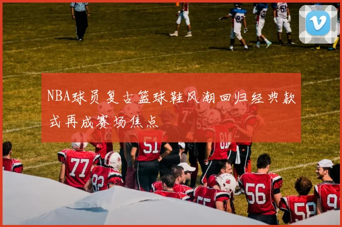 NBA球员复古篮球鞋风潮回归经典款式再成赛场焦点