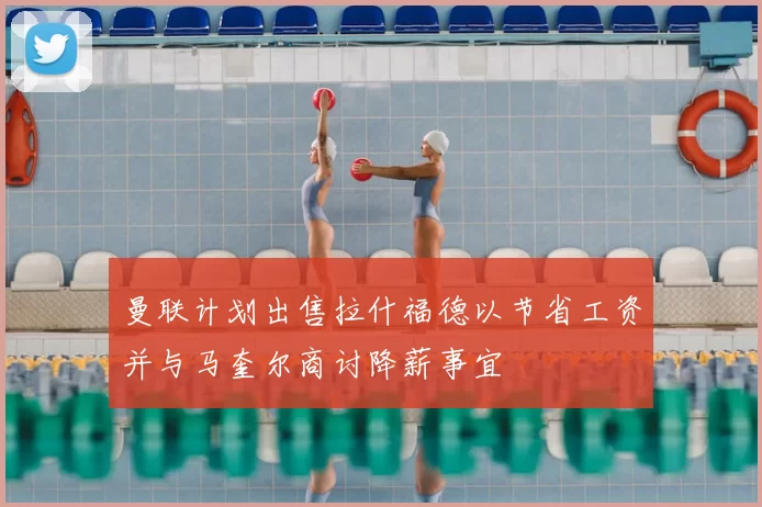 曼联计划出售拉什福德以节省工资并与马奎尔商讨降薪事宜