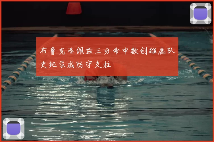 布鲁克洛佩兹三分命中数创雄鹿队史纪录成防守支柱