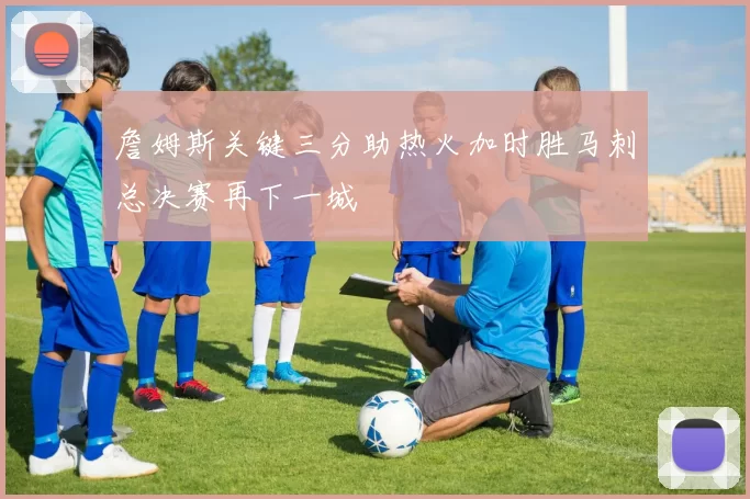 詹姆斯关键三分助热火加时胜马刺总决赛再下一城