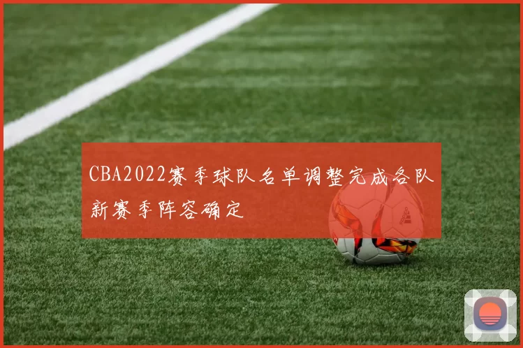 CBA2022赛季球队名单调整完成各队新赛季阵容确定