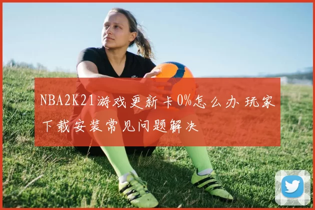 NBA2K21游戏更新卡0%怎么办 玩家下载安装常见问题解决