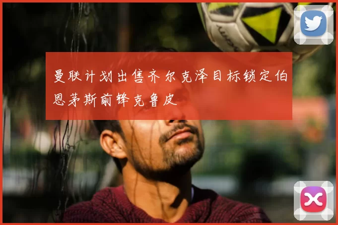 曼联计划出售齐尔克泽目标锁定伯恩茅斯前锋克鲁皮