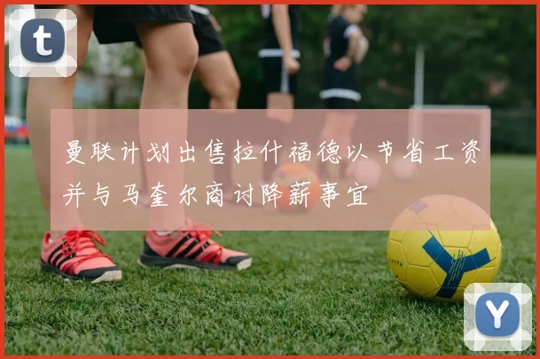 曼联计划出售拉什福德以节省工资并与马奎尔商讨降薪事宜
