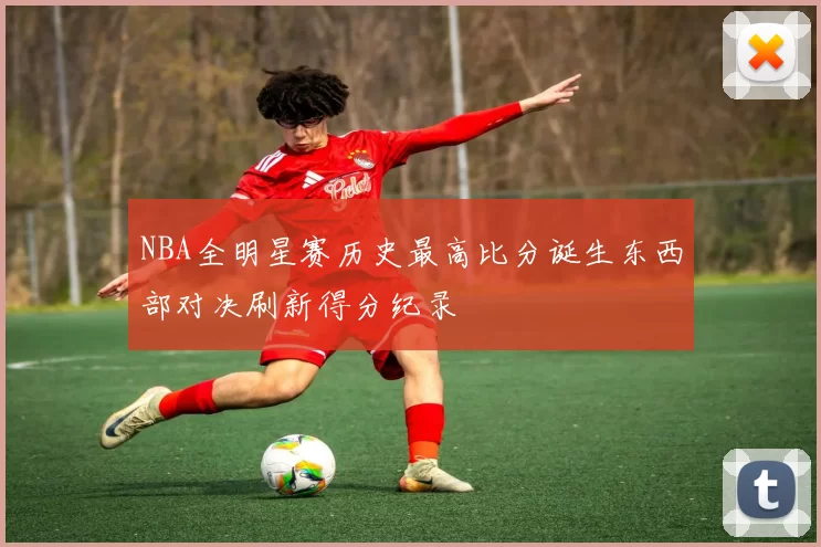 NBA全明星赛历史最高比分诞生东西部对决刷新得分纪录