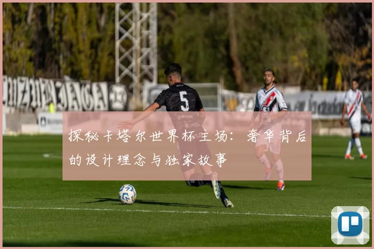 探秘卡塔尔世界杯主场：奢华背后的设计理念与独家故事