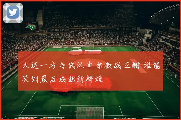 大连一方与武汉卓尔激战正酣 谁能笑到最后成就新辉煌