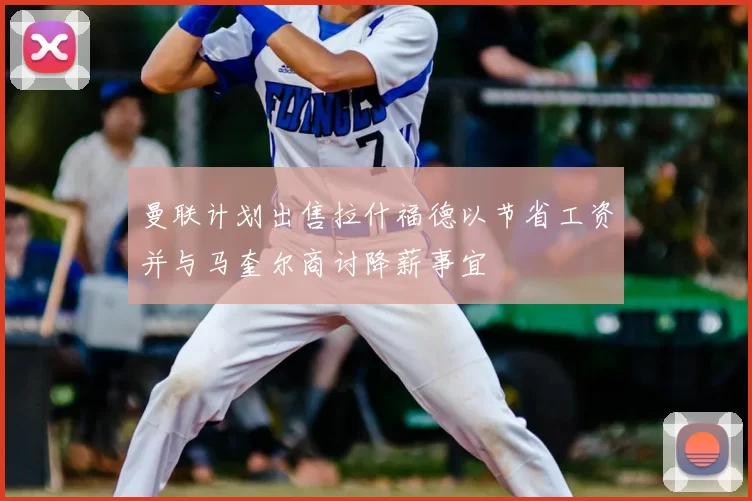 曼联计划出售拉什福德以节省工资并与马奎尔商讨降薪事宜