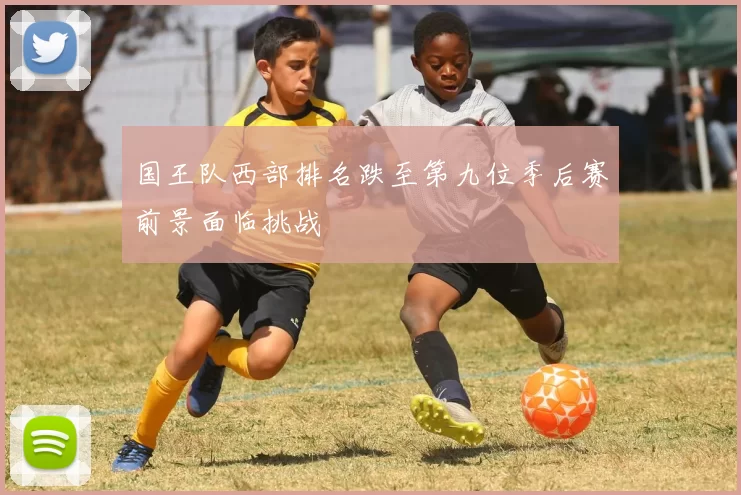 国王队西部排名跌至第九位季后赛前景面临挑战