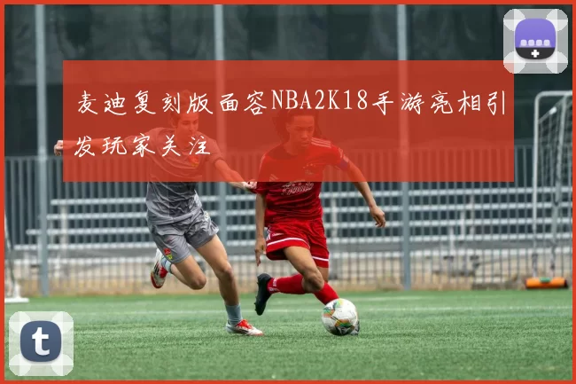 麦迪复刻版面容NBA2K18手游亮相引发玩家关注
