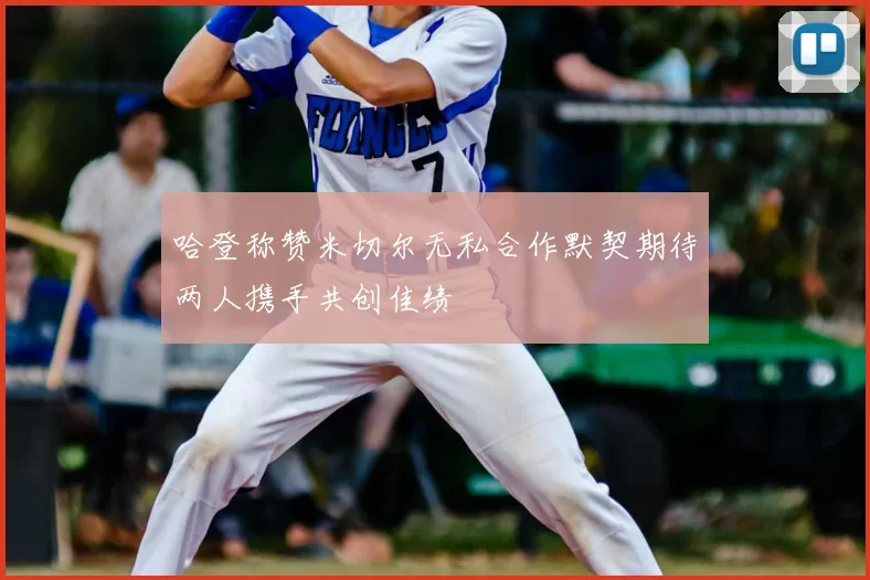 哈登称赞米切尔无私合作默契期待两人携手共创佳绩