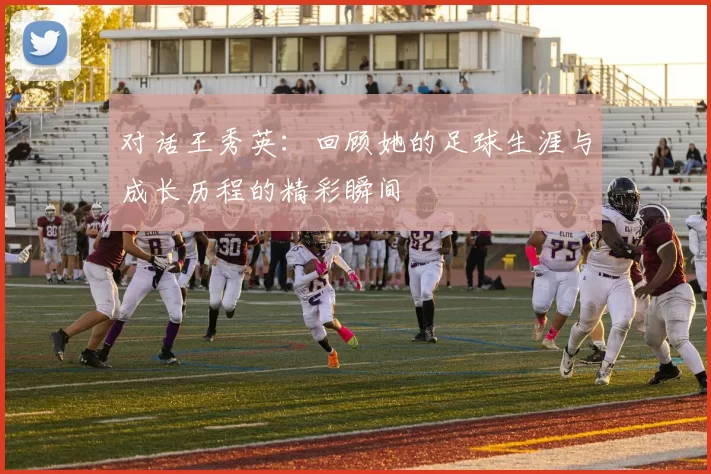 对话王秀英：回顾她的足球生涯与成长历程的精彩瞬间