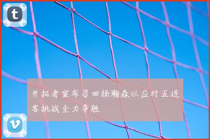 开拓者宣布召回杨瀚森以应对五连客挑战全力争胜