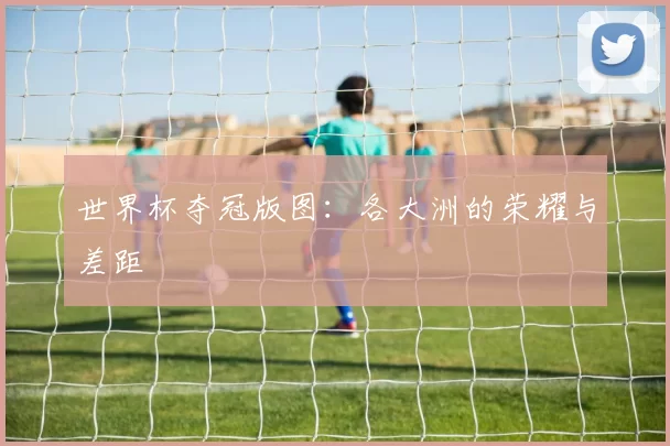 世界杯夺冠版图：各大洲的荣耀与差距
