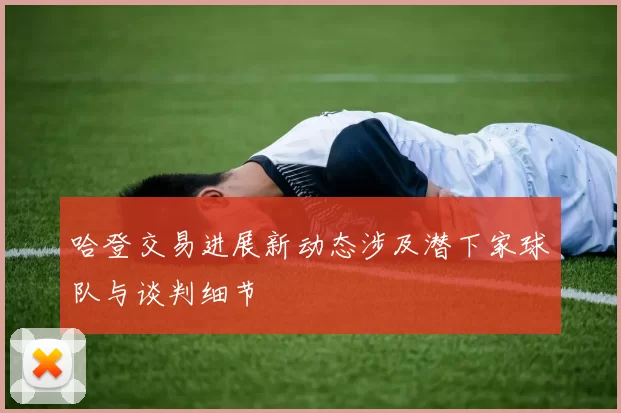 哈登交易进展新动态涉及潜下家球队与谈判细节