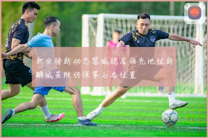 积分榜新动态蓉城稳居领先地位新鹏城虽败仍保第七名位置