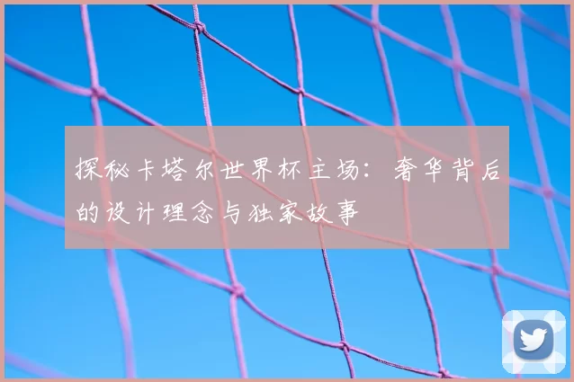 探秘卡塔尔世界杯主场：奢华背后的设计理念与独家故事