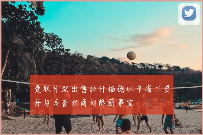 曼联计划出售拉什福德以节省工资并与马奎尔商讨降薪事宜