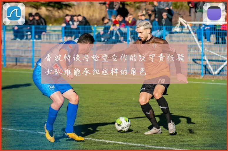 香波特谈与哈登合作的防守责任骑士队谁能承担这样的角色