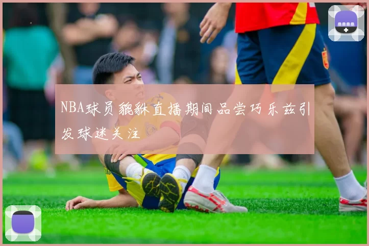 NBA球员貔貅直播期间品尝巧乐兹引发球迷关注