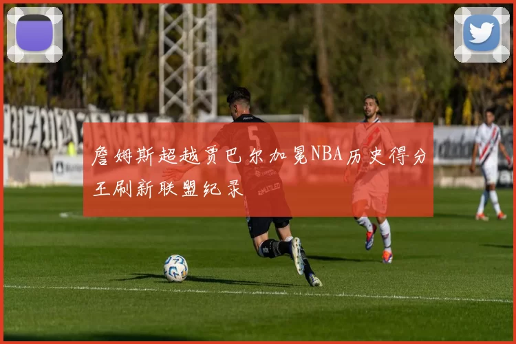 詹姆斯超越贾巴尔加冕NBA历史得分王刷新联盟纪录