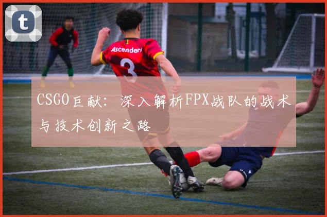 CSGO巨献：深入解析FPX战队的战术与技术创新之路