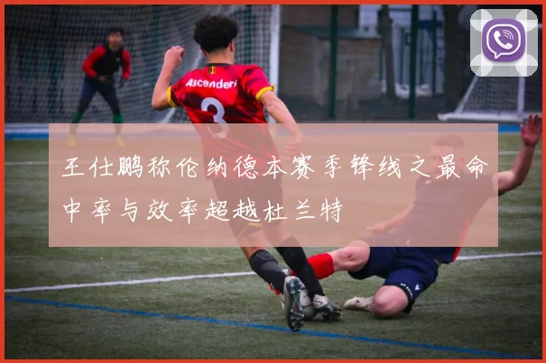 王仕鹏称伦纳德本赛季锋线之最命中率与效率超越杜兰特