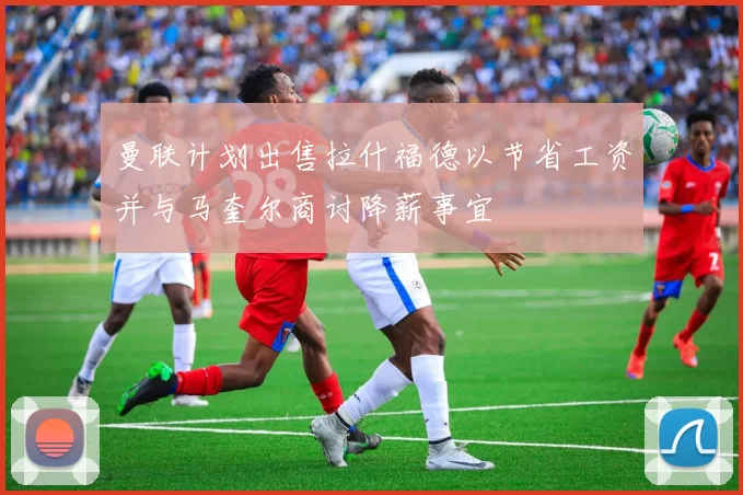 曼联计划出售拉什福德以节省工资并与马奎尔商讨降薪事宜