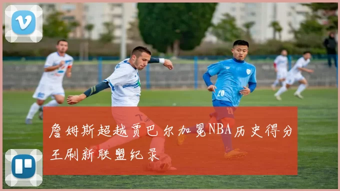 詹姆斯超越贾巴尔加冕NBA历史得分王刷新联盟纪录