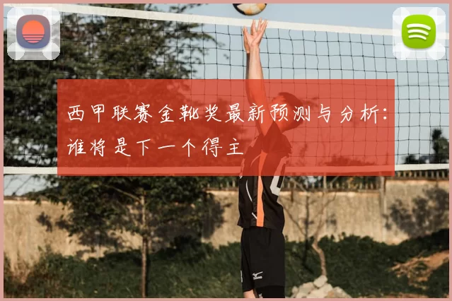 西甲联赛金靴奖最新预测与分析：谁将是下一个得主