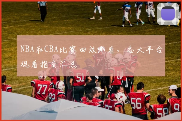 NBA和CBA比赛回放哪看，各大平台观看指南汇总