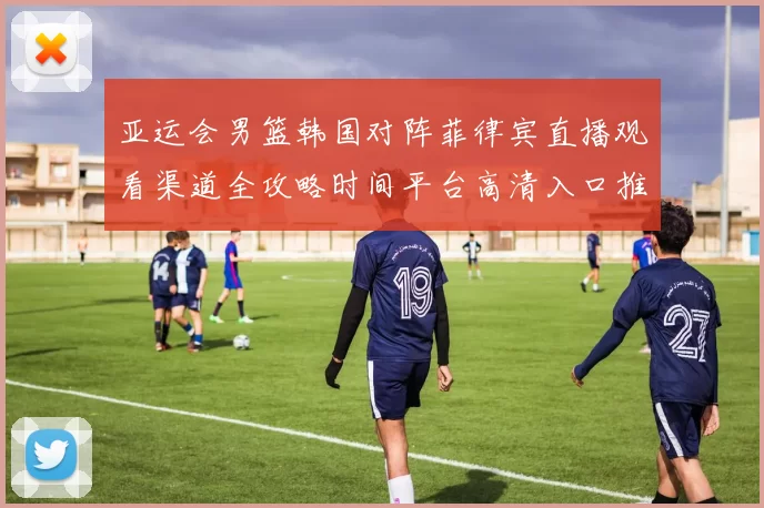 亚运会男篮韩国对阵菲律宾直播观看渠道全攻略时间平台高清入口推荐