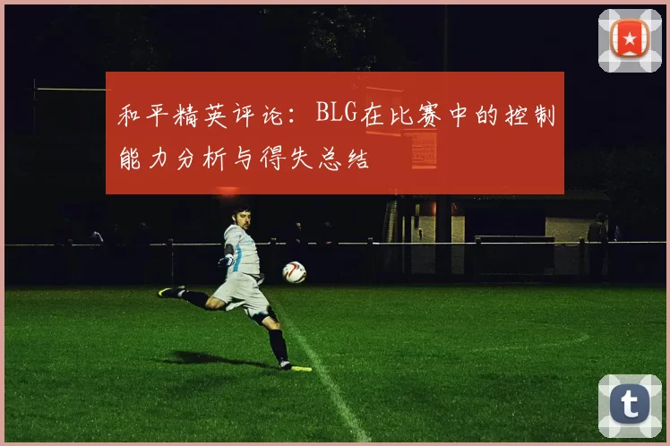 和平精英评论：BLG在比赛中的控制能力分析与得失总结