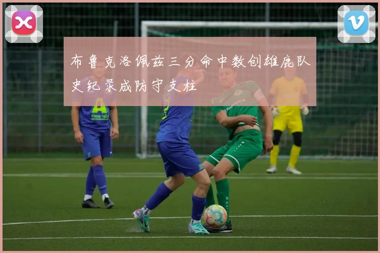 布鲁克洛佩兹三分命中数创雄鹿队史纪录成防守支柱