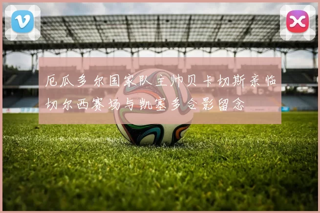 厄瓜多尔国家队主帅贝卡切斯亲临切尔西赛场与凯塞多合影留念