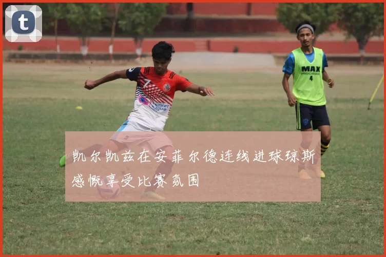 凯尔凯兹在安菲尔德连线进球琼斯感慨享受比赛氛围