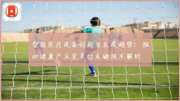 智能医疗设备创新与发展趋势：推动健康产业变革的关键技术解析