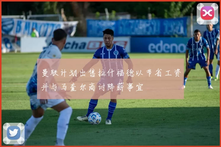 曼联计划出售拉什福德以节省工资并与马奎尔商讨降薪事宜