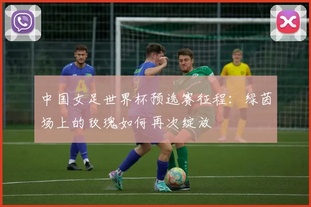 中国女足世界杯预选赛征程：绿茵场上的玫瑰如何再次绽放